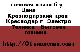 газовая плита б/у › Цена ­ 3 000 - Краснодарский край, Краснодар г. Электро-Техника » Бытовая техника   